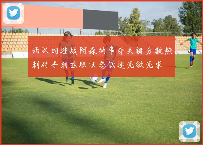 西汉姆迎战阿森纳争夺关键分数热刺对手利兹联状态低迷无欲无求