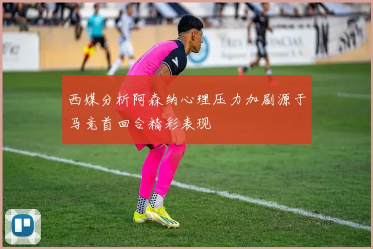 西媒分析阿森纳心理压力加剧源于马竞首回合精彩表现
