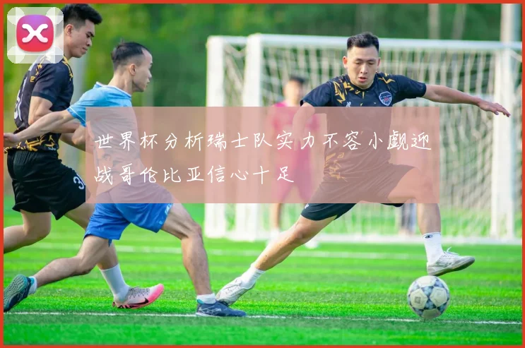 世界杯分析瑞士队实力不容小觑迎战哥伦比亚信心十足
