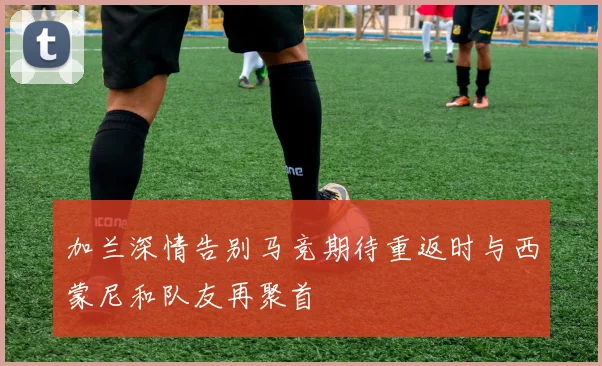 加兰深情告别马竞期待重返时与西蒙尼和队友再聚首